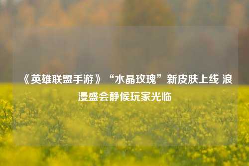 《英雄联盟手游》“水晶玫瑰”新皮肤上线 浪漫盛会静候玩家光临