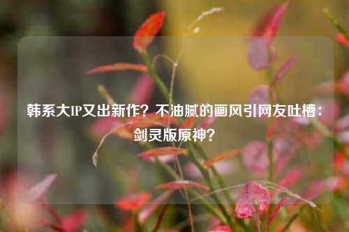 韩系大IP又出新作？不油腻的画风引网友吐槽：剑灵版原神？