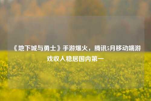 《地下城与勇士》手游爆火，腾讯5月移动端游戏收入稳居国内第一