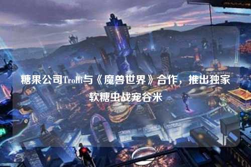 糖果公司Trolli与《魔兽世界》合作，推出独家软糖虫战宠谷米