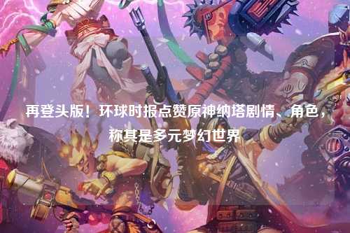 再登头版！环球时报点赞原神纳塔剧情、角色，称其是多元梦幻世界