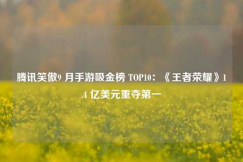 腾讯笑傲9 月手游吸金榜 TOP10：《王者荣耀》1.4 亿美元重夺第一